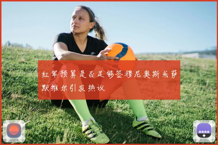 红军预算是否足够签穆尼奥斯或萨默维尔引发热议