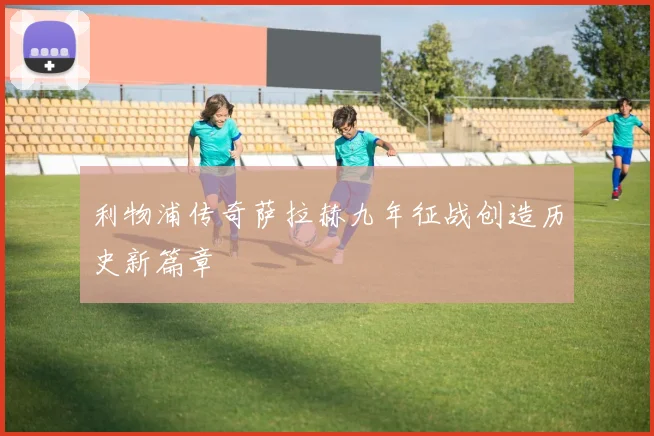 利物浦传奇萨拉赫九年征战创造历史新篇章